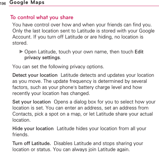 196To control what you shareYou have control over how and when your friends can find you.Only the last location sent to Latitude is stored with your GoogleAccount. If you turn off Latitude or are hiding, no location isstored.©Open Latitude, touch your own name, then touch Editprivacy settings.You can set the following privacy options.Detect your location Latitude detects and updates your locationas you move. The update frequency is determined by severalfactors, such as your phone&apos;sbattery charge level and howrecently your location has changed.Set your location Opens a dialog box for you to select how yourlocation is set. You can enter an address, set an address fromContacts, pick a spot on a map, or let Latitude share your actuallocation.Hide your location Latitude hides your location from all yourfriends.Turn off Latitude. Disables Latitude and stops sharing yourlocation or status. You can always join Latitude again.Google Maps