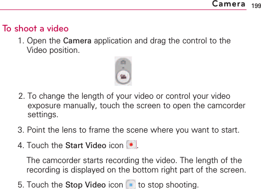 199To shoot a video1. Open the Camera application and drag the control to theVideo position.2. To change the length of your video or control your videoexposure manually, touch the screen to open the camcordersettings.3. Point the lens to frame the scene where you want to start.4. Touch the Start Video icon .The camcorder starts recording the video. The length of therecording is displayed on the bottom right part of the screen.5. Touch the Stop Video icon  to stop shooting.Camera