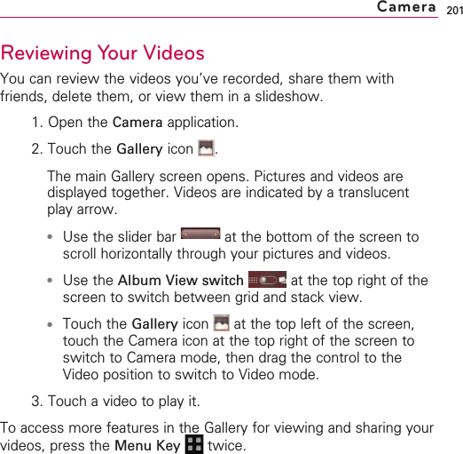 201Reviewing Your VideosYou can review the videos you’ve recorded, share them withfriends, delete them, or view them in a slideshow.1. Open the Camera application. 2. Touch the Gallery icon . The main Gallery screen opens. Pictures and videos aredisplayed together. Videos are indicated by a translucentplay arrow.●Use the slider bar  at the bottom of the screen toscroll horizontally through your pictures and videos. ●Use the Album View switch at the top right of thescreen to switch between grid and stack view.●Touch the Gallery icon  at the top left of the screen,touch the Camera icon at the top right of the screen toswitch to Camera mode, then drag the control to theVideo position to switch to Video mode.3. Touch a video to play it.To access more features in the Gallery for viewing and sharing yourvideos, press the Menu Key  twice.Camera