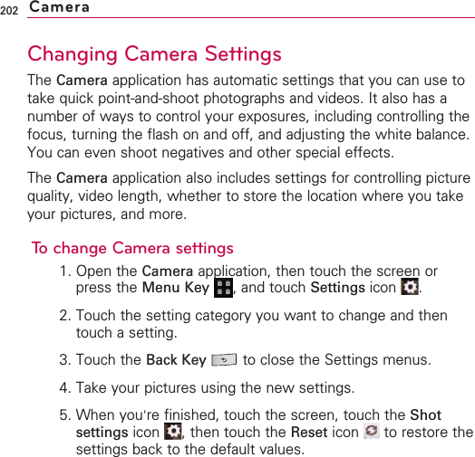 202Changing Camera SettingsThe Camera application has automatic settings that you can use totake quick point-and-shoot photographs and videos. It also has anumber of ways to control your exposures, including controlling thefocus, turning the flash on and off, and adjusting the white balance.You can even shoot negatives and other special effects.The Camera application also includes settings for controlling picturequality, video length, whether to store the location where you takeyour pictures, and more.To change Camera settings1. Open the Camera application, then touch the screen orpress the Menu Key  ,and touch Settings icon .2. Touch the setting category you want to change and thentouch a setting.3. Touch the Back Key  to close the Settings menus.4. Take your pictures using the new settings.5. When you&apos;re finished, touch the screen, touch the Shotsettings icon  ,then touch the Reset icon  to restore thesettings back to the default values.Camera