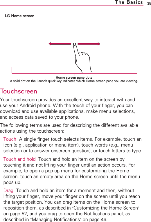 35The BasicsTouchscreenYour touchscreen provides an excellent way to interact with anduse your Android phone. With the touch of your finger, you candownload and use available applications, make menu selections,and access data saved to your phone.The following terms are used for describing the different availableactions using the touchscreen:Touch Asingle finger touch selects items. For example, touch anicon (e.g., application or menu item), touch words (e.g., menuselection or to answer onscreen question), or touch letters to type.Touch and hold Touch and hold an item on the screen bytouching it and not lifting your finger until an action occurs. Forexample, to open a pop-up menu for customizing the Homescreen, touch an empty area on the Home screen until the menupops up.Drag Touch and hold an item for a moment and then, withoutlifting your finger, move your finger on the screen until you reachthe target position. You can drag items on the Home screen toreposition them, as described in “Customizing the Home Screen”on page 52, and you drag to open the Notifications panel, asdescribed in “Managing Notifications”on page 46.LG Home screenHome screen pane dotsAsolid dot on the Launch quick key indicates which Home screen pane you are viewing.