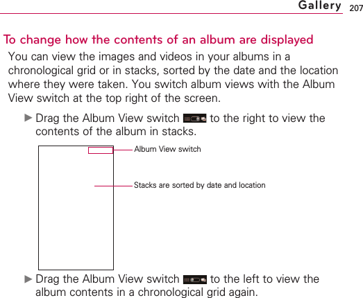 207To change how the contents of an album are displayedYou can view the images and videos in your albums in achronological grid or in stacks, sorted by the date and the locationwhere they were taken. You switch album views with the AlbumView switch at the top right of the screen.©Drag the Album View switch  to the right to view thecontents of the album in stacks.©Drag the Album View switch  to the left to view thealbum contents in a chronological grid again.GalleryStacks are sorted by date and location Album View switch