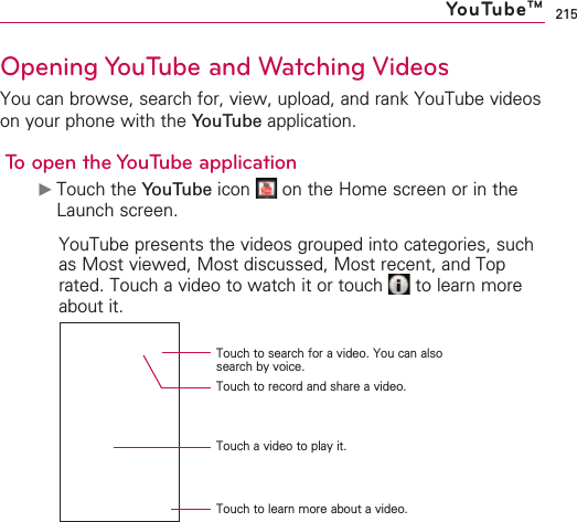215Opening YouTube and Watching VideosYou can browse, search for, view, upload, and rank YouTube videoson your phone with the YouTube application.To open the YouTube application©Touch the YouTube icon  on the Home screen or in theLaunch screen.YouTube presents the videos grouped into categories, suchas Most viewed, Most discussed, Most recent, and Toprated. Touch a video to watch it or touch  to learn moreabout it.YouTubeTMTouch to search for a video. You can alsosearch by voice.Touch to record and share a video.Touch a video to play it.Touch to learn more about a video.