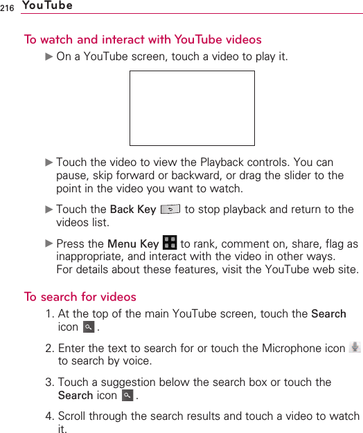216To watch and interact with YouTube videos©On a YouTube screen, touch a video to play it.©Touch the video to view the Playback controls. You canpause, skip forward or backward, or drag the slider to thepoint in the video you want to watch.©Touch the Back Key to stop playback and return to thevideos list.©Press the Menu Key to rank, comment on, share, flag asinappropriate, and interact with the video in other ways.For details about these features, visit the YouTube web site.Tosearch for videos1. At the top of the main YouTube screen, touch the Searchicon .2. Enter the text to search for or touch the Microphone icon to search by voice.3. Touch a suggestion below the search box or touch theSearch icon .4. Scroll through the search results and touch a video to watchit.   YouTube