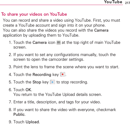 217To share your videos on YouTubeYou can record and share a video using YouTube. First, you mustcreate a YouTube account and sign into it on your phone.You can also share the videos you record with the Cameraapplication by uploading them to YouTube.1. Touch the Camera icon  at the top right of main YouTubescreen.2. If you want to set any configurations manually, touch thescreen to open the camcorder settings.3. Point the lens to frame the scene where you want to start.4. Touch the Recording key .5. Touch the Stop key  to stop recording.6. Touch OK.You return to the YouTube Upload details screen.7. Enter a title, description, and tags for your video.8. If you want to share the video with everyone, checkmarkPublic.9. Touch Upload.YouTube
