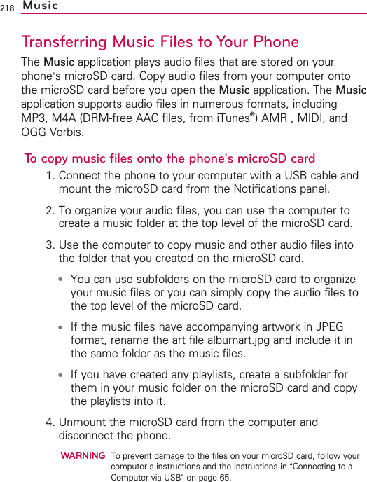 218Transferring Music Files to Your PhoneThe Music application plays audio files that are stored on yourphone&apos;smicroSD card. Copy audio files from your computer ontothe microSD card before you open the Music application. The Musicapplication supports audio files in numerous formats, includingMP3, M4A (DRM-free AAC files, from iTunes®)AMR , MIDI, andOGG Vorbis.To copy music files onto the phone&apos;s microSD card1. Connect the phone to your computer with a USB cable andmount the microSD card from the Notifications panel.2. To organize your audio files, you can use the computer tocreate a music folder at the top level of the microSD card.3. Use the computer to copy music and other audio files intothe folder that you created on the microSD card.●You can use subfolders on the microSD card to organizeyour music files or you can simply copy the audio files tothe top level of the microSD card.●If the music files have accompanying artwork in JPEGformat, rename the art file albumart.jpg and include it inthe same folder as the music files.●If you have created any playlists, create a subfolder forthem in your music folder on the microSD card and copythe playlists into it.4. Unmount the microSD card from the computer anddisconnect the phone.WARNINGTo prevent damage to the files on your microSD card, follow yourcomputer&apos;s instructions and the instructions in “Connecting to aComputer via USB”on page 65.Music