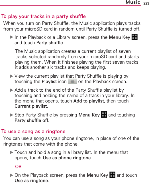 223To play your tracks in a party shuffleWhen you turn on Party Shuffle, the Music application plays tracksfrom your microSD card in random until Party Shuffle is turned off.©In the Playback or a Library screen, press the Menu Key and touch Party shuffle.The Music application creates a current playlist of seventracks selected randomly from your microSD card and startsplaying them. When it finishes playing the first seven tracks,it adds another six tracks and keeps playing.©View the current playlist that Party Shuffle is playing bytouching the Playlist icon  on the Playback screen.©Add a track to the end of the Party Shuffle playlist bytouching and holding the name of a track in your library. Inthe menu that opens, touch Add to playlist, then touchCurrent playlist.©Stop Party Shuffle by pressing Menu Key  and touchingParty shuffle off.To use a song as a ringtoneYou can use a song as your phone ringtone, in place of one of theringtones that come with the phone.©Touch and hold a song in a library list. In the menu thatopens, touch Use as phone ringtone.OR©On the Playback screen, press the Menu Key  and touchUse as ringtone.Music