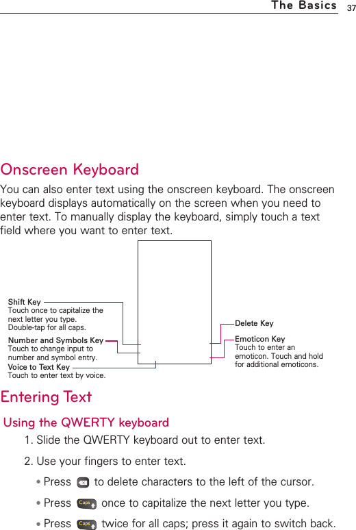 37The BasicsOnscreen KeyboardYou can also enter text using the onscreen keyboard. The onscreenkeyboard displays automatically on the screen when you need toenter text. To manually display the keyboard, simply touch a textfield where you want to enter text.Entering TextUsing the QWERTY keyboard1. Slide the QWERTY keyboard out to enter text.2. Use your fingers to enter text.●Press  to delete characters to the left of the cursor.●Press  once to capitalize the next letter you type.●Press  twice for all caps; press it again to switch back.Delete KeyEmoticon KeyTouch to enter anemoticon. Touch and holdfor additional emoticons.Shift KeyTouch once to capitalize thenext letter you type. Double-tap for all caps.Number and Symbols KeyTouch to change input tonumber and symbol entry.Voice to Text KeyTouch to enter text by voice.