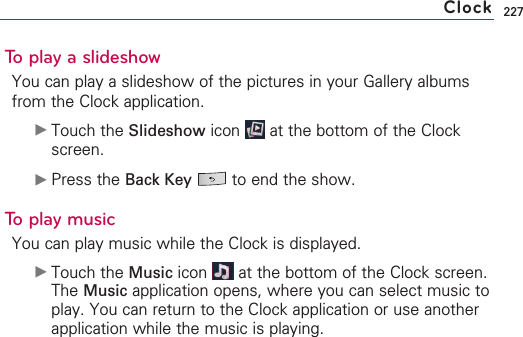 227To play a slideshowYou can play a slideshow of the pictures in your Gallery albumsfrom the Clock application.©Touch the Slideshow icon  at the bottom of the Clockscreen.©Press the Back Key to end the show.Toplay musicYou can play music while the Clock is displayed. ©Touch the Music icon  at the bottom of the Clock screen.The Music application opens, where you can select music toplay. You can return to the Clock application or use anotherapplication while the music is playing.Clock