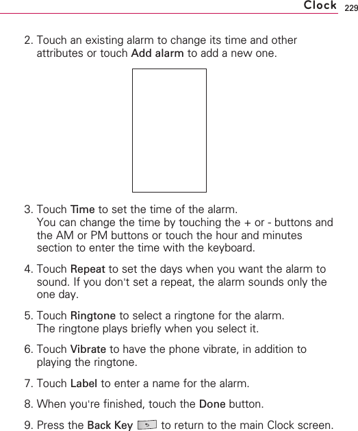 2292. Touch an existing alarm to change its time and otherattributes or touch Add alarm to add a new one.3. Touch Time to set the time of the alarm.You can change the time by touching the + or - buttons andthe AM or PM buttons or touch the hour and minutessection to enter the time with the keyboard.4. Touch Repeat to set the days when you want the alarm tosound. If you don&apos;tset a repeat, the alarm sounds only theone day.5. Touch Ringtone to select a ringtone for the alarm.The ringtone plays briefly when you select it.6. Touch Vibrate to have the phone vibrate, in addition toplaying the ringtone.7. Touch Label to enter a name for the alarm.8. When you&apos;re finished, touch the Done button. 9. Press the Back Key to return to the main Clock screen.Clock