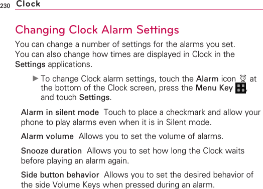 230Changing Clock Alarm SettingsYou can change a number of settings for the alarms you set.You can also change how times are displayed in Clock in theSettings applications. ©To change Clock alarm settings, touch the Alarm icon atthe bottom of the Clock screen, press the Menu Key  ,and touch Settings.Alarm in silent mode Touch to place a checkmark and allow yourphone to play alarms even when it is in Silent mode.Alarmvolume Allows you to set the volume of alarms.Snooze duration  Allows you to set how long the Clock waitsbefore playing an alarm again.Side button behavior Allows you to set the desired behavior ofthe side Volume Keys when pressed during an alarm.Clock