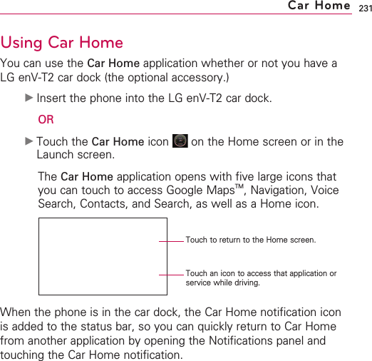 231Using Car HomeYou can use the Car Home application whether or not you have aLG enV-T2 car dock (the optional accessory.)©Insert the phone into the LG enV-T2 car dock.OR©Touch the Car Home icon  on the Home screen or in theLaunch screen. The Car Home application opens with five large icons thatyou can touch to access Google MapsTM,Navigation, VoiceSearch, Contacts, and Search, as well as a Home icon.When the phone is in the car dock, the Car Home notification iconis added to the status bar, so you can quickly return to Car Homefrom another application by opening the Notifications panel andtouching the Car Home notification.Car HomeTouch an icon to access that application orservice while driving.Touch to return to the Home screen.