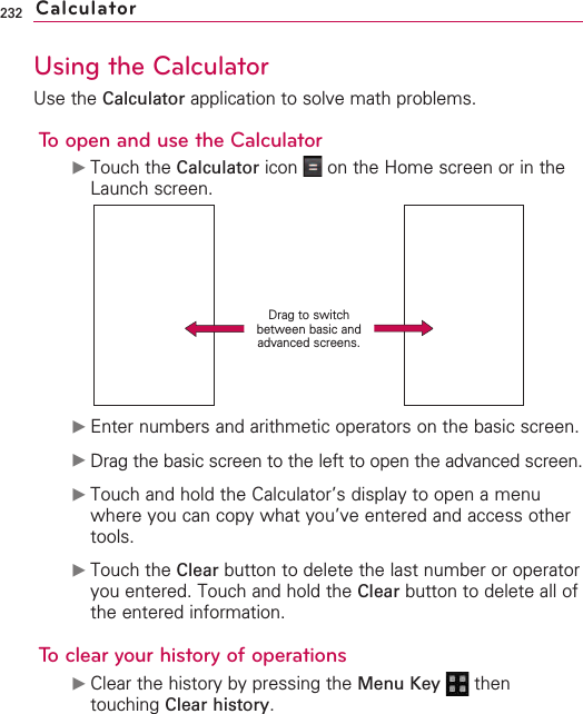 232Using the CalculatorUse the Calculator application to solve math problems.To open and use the Calculator©Touch the Calculator icon  on the Home screen or in theLaunch screen.©Enter numbers and arithmetic operators on the basic screen.©Drag the basic screen to the left to open the advanced screen.©Touch and hold the Calculator’s display to open a menuwhere you can copy what you’ve entered and access othertools.©Touch the Clear button to delete the last number or operatoryou entered. Touch and hold the Clear button to delete all ofthe entered information.To clear your history of operations©Clear the history by pressing the Menu Key  thentouching Clear history.CalculatorDrag to switchbetween basic andadvanced screens.