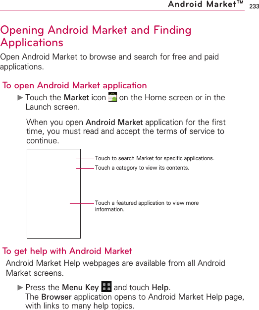 233Opening Android Market and FindingApplicationsOpen Android Market to browse and search for free and paidapplications.To open Android Market application©Touch the Market icon  on the Home screen or in theLaunch screen.When you open Android Market application for the firsttime, you must read and accept the terms of service tocontinue.To get help with Android MarketAndroid Market Help webpages are available from all AndroidMarket screens.©Press the Menu Key  and touch Help.The Browser application opens to Android Market Help page,with links to many help topics. Android MarketTMTouch to search Market for specific applications.Touch a category to view its contents.Touch a featured application to view moreinformation.