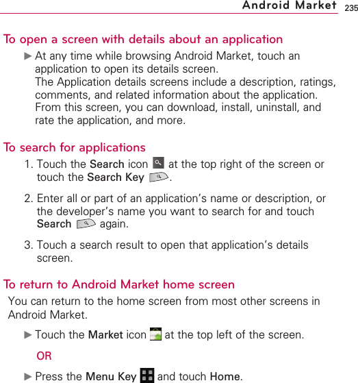 235To open a screen with details about an application©At any time while browsing Android Market, touch anapplication to open its details screen.The Application details screens include a description, ratings,comments, and related information about the application.From this screen, you can download, install, uninstall, andrate the application, and more.To search for applications1. Touch the Search icon  at the top right of the screen ortouch the Search Key .2. Enter all or part of an application’s name or description, orthe developer’s name you want to search for and touchSearch again.3. Touch a search result to open that application’s detailsscreen.To return to Android Market home screenYou can return to the home screen from most other screens inAndroid Market.©Touch the Market icon  at the top left of the screen.OR©Press the Menu Key  and touch Home.Android Market