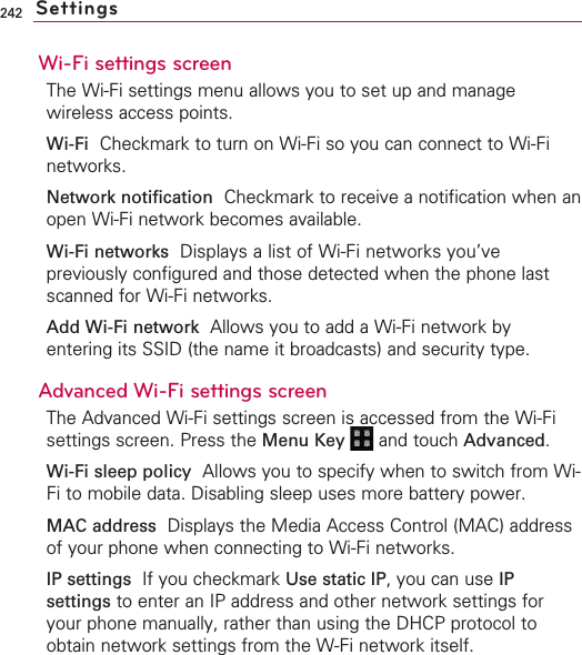 242Wi-Fi settings screenThe Wi-Fi settings menu allows you to set up and managewireless access points.Wi-Fi Checkmark to turn on Wi-Fi so you can connect to Wi-Finetworks.Network notification Checkmark to receive a notification when anopen Wi-Fi network becomes available.Wi-Fi networks Displays a list of Wi-Fi networks you’vepreviously configured and those detected when the phone lastscanned for Wi-Fi networks.Add Wi-Fi network Allows you to add a Wi-Fi network byentering its SSID (the name it broadcasts) and security type.Advanced Wi-Fi settings screenThe Advanced Wi-Fi settings screen is accessed from the Wi-Fisettings screen. Press the Menu Key  and touch Advanced.Wi-Fi sleep policy Allows you to specify when to switch from Wi-Fi to mobile data. Disabling sleep uses more battery power.MAC address Displays the Media Access Control (MAC) addressof your phone when connecting to Wi-Fi networks.IP settings  If you checkmark Use static IP,you can use IPsettings to enter an IP address and other network settings foryour phone manually, rather than using the DHCP protocol toobtain network settings from the W-Fi network itself.Settings