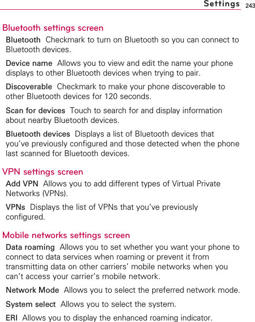 243Bluetooth settings screenBluetooth Checkmark to turn on Bluetooth so you can connect toBluetooth devices.Device name Allows you to view and edit the name your phonedisplays to other Bluetooth devices when trying to pair.Discoverable Checkmark to make your phone discoverable toother Bluetooth devices for 120 seconds.Scan for devices  Touch to search for and display informationabout nearby Bluetooth devices.Bluetooth devices Displays a list of Bluetooth devices thatyou’ve previously configured and those detected when the phonelast scanned for Bluetooth devices.VPN settings screenAdd VPN  Allows you to add different types of Virtual PrivateNetworks (VPNs).VPNs Displays the list of VPNs that you’ve previouslyconfigured.Mobile networks settings screenData roaming Allows you to set whether you want your phone toconnect to data services when roaming or prevent it fromtransmitting data on other carriers’ mobile networks when youcan’t access your carrier’s mobile network.Network Mode Allows you to select the preferred network mode.System select Allows you to select the system.ERI  Allows you to display the enhanced roaming indicator.Settings