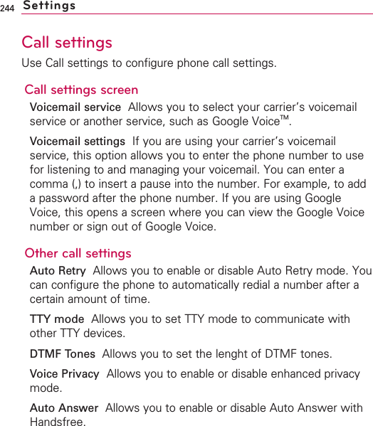 244Call settingsUse Call settings to configure phone call settings.Call settings screenVoicemail service Allows you to select your carrier’s voicemailservice or another service, such as Google VoiceTM.Voicemail settings  If you are using your carrier’s voicemailservice, this option allows you to enter the phone number to usefor listening to and managing your voicemail. You can enter acomma (,) to insert a pause into the number. For example, to addapassword after the phone number. If you are using GoogleVoice, this opens a screen where you can view the Google Voicenumber or sign out of Google Voice. Other call settingsAuto RetryAllows you to enable or disable Auto Retry mode. Youcan configure the phone to automatically redial a number after acertain amount of time.TTY mode Allows you to set TTY mode to communicate withother TTY devices.DTMF Tones  Allows you to set the lenght of DTMF tones.Voice Privacy Allows you to enable or disable enhanced privacymode.Auto Answer  Allows you to enable or disable Auto Answer withHandsfree.Settings