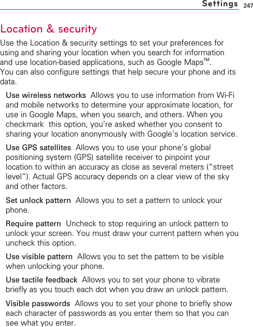 247Location &amp; securityUse the Location &amp; security settings to set your preferences forusing and sharing your location when you search for informationand use location-based applications, such as Google MapsTM.You can also configure settings that help secure your phone and itsdata.Use wireless networks  Allows you to use information from Wi-Fiand mobile networks to determine your approximate location, foruse in Google Maps, when you search, and others. When youcheckmark  this option, you’re asked whether you consent tosharing your location anonymously with Google’s location service.Use GPS satellites  Allows you to use your phone’s globalpositioning system (GPS) satellite receiver to pinpoint yourlocation to within an accuracy as close as several meters (“streetlevel”). Actual GPS accuracy depends on a clear view of the skyand other factors.Set unlock pattern Allows you to set a pattern to unlock yourphone.Requirepattern Uncheck to stop requiring an unlock pattern tounlock your screen. You must draw your current pattern when youuncheck this option.Use visible patternAllows you to set the pattern to be visiblewhen unlocking your phone.Use tactile feedback  Allows you to set your phone to vibratebriefly as you touch each dot when you draw an unlock pattern.Visible passwords  Allows you to set your phone to briefly showeach character of passwords as you enter them so that you cansee what you enter.Settings