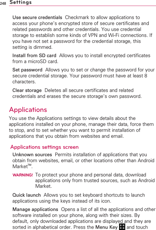248Use secure credentials  Checkmark to allow applications toaccess your phone’s encrypted store of secure certificates andrelated passwords and other credentials. You use credentialstorage to establish some kinds of VPN and Wi-Fi connections. Ifyou have not set a password for the credential storage, thissetting is dimmed.Install from SD card Allows you to install encrypted certificatesfrom a microSD card.Set passwordAllows you to set or change the password for yoursecure credential storage. Your password must have at least 8characters.Clear storage Deletes all secure certificates and relatedcredentials and erases the secure storage’s own password.Applications You use the Applications settings to view details about theapplications installed on your phone, manage their data, force themto stop, and to set whether you want to permit installation ofapplications that you obtain from websites and email.Applications settings screenUnknown sources Permits installation of applications that youobtain from websites, email, or other locations other than AndroidMarketTM.WARNING!To protect your phone and personal data, downloadapplications only from trusted sources, such as AndroidMarket.Quick launch  Allows you to set keyboard shortcuts to launchapplications using the keys instead of its icon.Manage applications Opens a list of all the applications and othersoftware installed on your phone, along with their sizes. Bydefault, only downloaded applications are displayed and they aresorted in alphabetical order. Press the Menu Key  and touchSettings