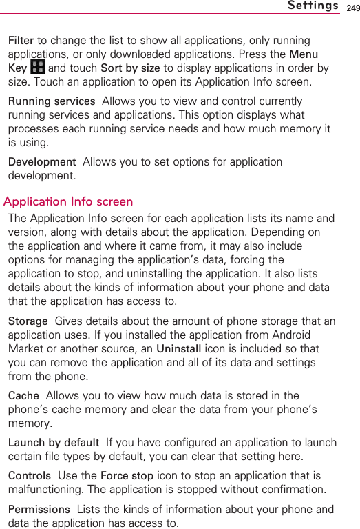 249Filter to change the list to show all applications, only runningapplications, or only downloaded applications. Press the MenuKey  and touch Sort by size to display applications in order bysize. Touch an application to open its Application Info screen.Running services Allows you to view and control currentlyrunning services and applications. This option displays whatprocesses each running service needs and how much memory itis using.Development Allows you to set options for applicationdevelopment.Application Info screenThe Application Info screen for each application lists its name andversion, along with details about the application. Depending onthe application and where it came from, it may also includeoptions for managing the application’s data, forcing theapplication to stop, and uninstalling the application. It also listsdetails about the kinds of information about your phone and datathat the application has access to.Storage  Gives details about the amount of phone storage that anapplication uses. If you installed the application from AndroidMarket or another source, an Uninstall icon is included so thatyou can remove the application and all of its data and settingsfrom the phone.Cache Allows you to view how much data is stored in thephone’s cache memory and clear the data from your phone’smemory.Launch by default  If you have configured an application to launchcertain file types by default, you can clear that setting here.Controls Use the Force stop icon to stop an application that ismalfunctioning. The application is stopped without confirmation.Permissions  Lists the kinds of information about your phone anddata the application has access to.Settings
