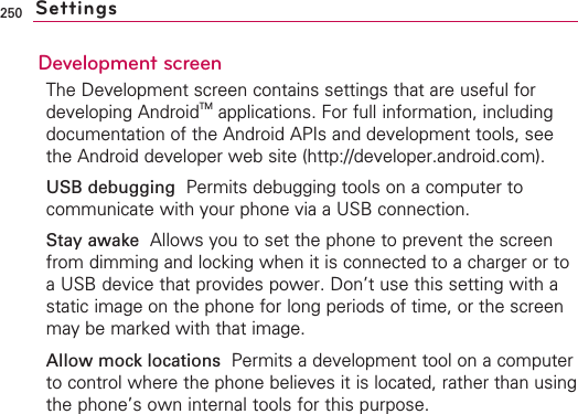 250Development screenThe Development screen contains settings that are useful fordeveloping AndroidTM applications. For full information, includingdocumentation of the Android APIs and development tools, seethe Android developer web site (http://developer.android.com).USB debugging  Permits debugging tools on a computer tocommunicate with your phone via a USB connection.Stay awake Allows you to set the phone to prevent the screenfrom dimming and locking when it is connected to a charger or toaUSB device that provides power. Don’t use this setting with astatic image on the phone for long periods of time, or the screenmay be marked with that image.Allow mock locations  Permits a development tool on a computerto control where the phone believes it is located, rather than usingthe phone’s own internal tools for this purpose.Settings