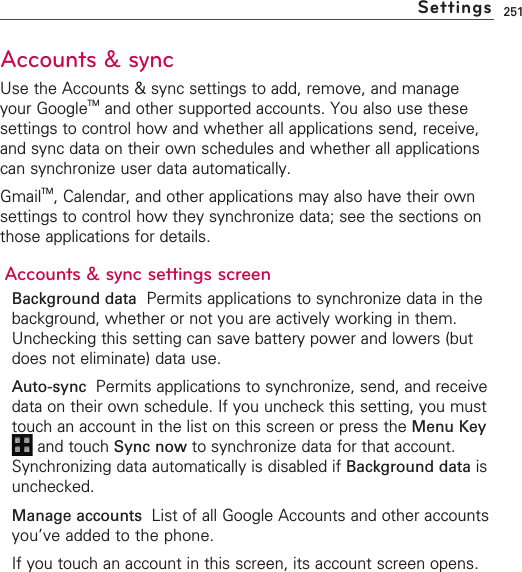 251Accounts &amp; syncUse the Accounts &amp; sync settings to add, remove, and manageyour GoogleTM and other supported accounts. You also use thesesettings to control how and whether all applications send, receive,and sync data on their own schedules and whether all applicationscan synchronize user data automatically.GmailTM,Calendar, and other applications may also have their ownsettings to control how they synchronize data; see the sections onthose applications for details.Accounts &amp; sync settings screenBackground data Permits applications to synchronize data in thebackground, whether or not you are actively working in them.Unchecking this setting can save battery power and lowers (butdoes not eliminate) data use.Auto-sync  Permits applications to synchronize, send, and receivedata on their own schedule. If you uncheck this setting, you musttouch an account in the list on this screen or press the Menu Keyand touch Sync now to synchronize data for that account.Synchronizing data automatically is disabled if Background data isunchecked.Manage accounts  List of all Google Accounts and other accountsyou’ve added to the phone.If you touch an account in this screen, its account screen opens.Settings
