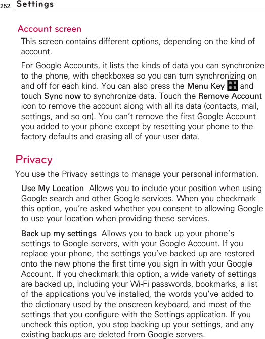 252Account screenThis screen contains different options, depending on the kind ofaccount.For Google Accounts, it lists the kinds of data you can synchronizeto the phone, with checkboxes so you can turn synchronizing onand off for each kind. You can also press the Menu Key  andtouch Sync now to synchronize data. Touch the Remove Accounticon to remove the account along with all its data (contacts, mail,settings, and so on). You can’t remove the first Google Accountyou added to your phone except by resetting your phone to thefactory defaults and erasing all of your user data. Privacy You use the Privacy settings to manage your personal information.Use My Location  Allows you to include your position when usingGoogle search and other Google services. When you checkmarkthis option, you’re asked whether you consent to allowing Googleto use your location when providing these services.Back up my settings Allows you to back up your phone’ssettings to Google servers, with your Google Account. If youreplace your phone, the settings you’ve backed up are restoredonto the new phone the first time you sign in with your GoogleAccount. If you checkmark this option, a wide variety of settingsare backed up, including your Wi-Fi passwords, bookmarks, a listof the applications you’ve installed, the words you’ve added tothe dictionary used by the onscreen keyboard, and most of thesettings that you configure with the Settings application. If youuncheck this option, you stop backing up your settings, and anyexisting backups are deleted from Google servers.Settings