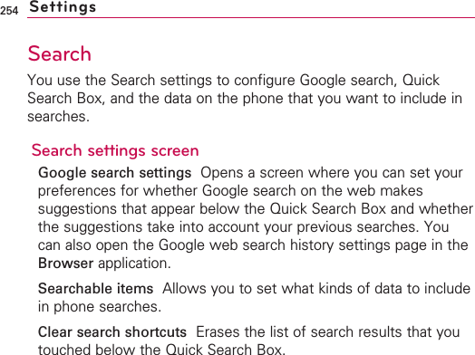 254Search You use the Search settings to configure Google search, QuickSearch Box, and the data on the phone that you want to include insearches.Search settings screenGoogle search settings  Opens a screen where you can set yourpreferences for whether Google search on the web makessuggestions that appear below the Quick Search Box and whetherthe suggestions take into account your previous searches. Youcan also open the Google web search history settings page in theBrowser application.Searchable items Allows you to set what kinds of data to includein phone searches.Clear search shortcuts Erases the list of search results that youtouched below the Quick Search Box.Settings