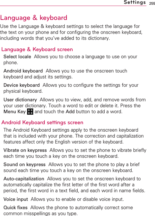 255Language &amp; keyboard Use the Language &amp; keyboard settings to select the language forthe text on your phone and for configuring the onscreen keyboard,including words that you’ve added to its dictionary.Language &amp; Keyboard screenSelect locale Allows you to choose a language to use on yourphone.Android keyboard Allows you to use the onscreen touchkeyboard and adjust its settings.Device keyboard Allows you to configure the settings for yourphysical keyboard.User dictionaryAllows you to view, add, and remove words fromyour user dictionary. Touch a word to edit or delete it. Press theMenu Key  and touch the Add button to add a word.Android Keyboard settings screenThe Android Keyboard settings apply to the onscreen keyboardthat is included with your phone. The correction and capitalizationfeatures affect only the English version of the keyboard.Vibrate on keypress  Allows you to set the phone to vibrate brieflyeach time you touch a key on the onscreen keyboard.Sound on keypress Allows you to set the phone to play a briefsound each time you touch a key on the onscreen keyboard.Auto-capitalization  Allows you to set the onscreen keyboard toautomatically capitalize the first letter of the first word after aperiod, the first word in a text field, and each word in name fields.Voice input  Allows you to enable or disable voice input.Quick fixes Allows the phone to automatically correct somecommon misspellings as you type.Settings