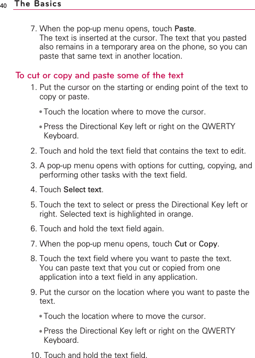 7. When the pop-up menu opens, touch Paste.The text is inserted at the cursor. The text that you pastedalso remains in a temporary area on the phone, so you canpaste that same text in another location.To cut or copy and paste some of the text1. Put the cursor on the starting or ending point of the text tocopy or paste.●Touch the location where to move the cursor.●Press the Directional Key left or right on the QWERTYKeyboard. 2. Touch and hold the text field that contains the text to edit.3. Apop-up menu opens with options for cutting, copying, andperforming other tasks with the text field.4. Touch Select text.5. Touch the text to select or press the Directional Key left orright. Selected text is highlighted in orange.6. Touch and hold the text field again.7. When the pop-up menu opens, touch Cut or Copy.8. Touch the text field where you want to paste the text.You can paste text that you cut or copied from oneapplication into a text field in any application.9. Put the cursor on the location where you want to paste thetext.●Touch the location where to move the cursor.●Press the Directional Key left or right on the QWERTYKeyboard. 10. Touch and hold the text field.40 The Basics