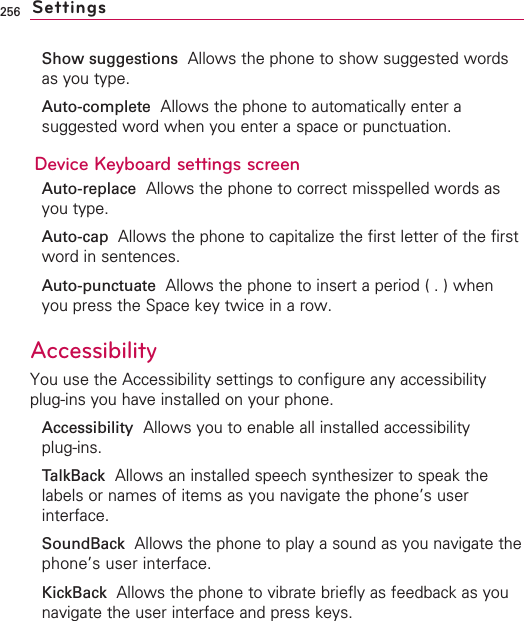 256Show suggestions Allows the phone to show suggested wordsas you type.Auto-complete Allows the phone to automatically enter asuggested word when you enter a space or punctuation.Device Keyboard settings screenAuto-replace Allows the phone to correct misspelled words asyou type.Auto-cap  Allows the phone to capitalize the first letter of the firstword in sentences.Auto-punctuate  Allows the phone to insert a period ( . ) whenyou press the Space key twice in a row.Accessibility You use the Accessibility settings to configure any accessibilityplug-ins you have installed on your phone.Accessibility  Allows you to enable all installed accessibility plug-ins.TalkBack Allows an installed speech synthesizer to speak thelabels or names of items as you navigate the phone’s userinterface.SoundBack  Allows the phone to play a sound as you navigate thephone’s user interface.KickBack Allows the phone to vibrate briefly as feedback as younavigate the user interface and press keys.Settings