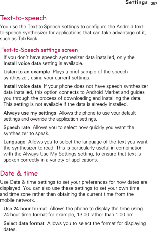 257Text-to-speech You use the Text-to-Speech settings to configure the Android text-to-speech synthesizer for applications that can take advantage of it,such as TalkBack.Text-to-Speech settings screenIf you don’t have speech synthesizer data installed, only theInstall voice data setting is available.Listen to an example  Plays a brief sample of the speechsynthesizer, using your current settings.Install voice data  If your phone does not have speech synthesizerdata installed, this option connects to Android Market and guidesyou through the process of downloading and installing the data.This setting is not available if the data is already installed.Always use my settings Allows the phone to use your defaultsettings and override the application settings.Speech rate Allows you to select how quickly you want thesynthesizer to speak.Language Allows you to select the language of the text you wantthe synthesizer to read. This is particularly useful in combinationwith the Always Use My Settings setting, to ensure that text isspoken correctly in a variety of applications.Date &amp; timeUse Date &amp; time settings to set your preferences for how dates aredisplayed. You can also use these settings to set your own timeand time zone rather than obtaining the current time from themobile network.Use 24-hour format Allows the phone to display the time using24-hour time format-for example, 13:00 rather than 1:00 pm.Select date format Allows you to select the format for displayingdates.Settings
