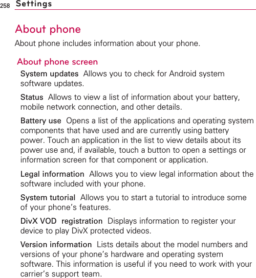 258About phoneAbout phone includes information about your phone.About phone screenSystem updates Allows you to check for Android systemsoftware updates.Status Allows to view a list of information about your battery,mobile network connection, and other details.Battery use Opens a list of the applications and operating systemcomponents that have used and are currently using batterypower. Touch an application in the list to view details about itspower use and, if available, touch a button to open a settings orinformation screen for that component or application.Legal information Allows you to view legal information about thesoftware included with your phone.System tutorial Allows you to start a tutorial to introduce someof your phone’s features.DivX VOD registration Displays information to register yourdevice to play DivX protected videos.Version information Lists details about the model numbers andversions of your phone’s hardware and operating systemsoftware. This information is useful if you need to work with yourcarrier’s support team.Settings