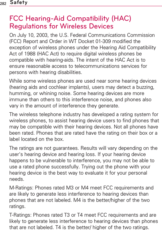 282FCC Hearing-Aid Compatibility (HAC)Regulations for Wireless DevicesOn July 10, 2003, the U.S. Federal Communications Commission(FCC) Report and Order in WT Docket 01-309 modified theexception of wireless phones under the Hearing Aid CompatibilityAct of 1988 (HAC Act) to require digital wireless phones becompatible with hearing-aids. The intent of the HAC Act is toensure reasonable access to telecommunications services forpersons with hearing disabilities.While some wireless phones are used near some hearing devices(hearing aids and cochlear implants), users may detect a buzzing,humming, or whining noise. Some hearing devices are moreimmune than others to this interference noise, and phones alsovary in the amount of interference they generate.The wireless telephone industry has developed a rating system forwireless phones, to assist hearing device users to find phones thatmay be compatible with their hearing devices. Not all phones havebeen rated. Phones that are rated have the rating on their box or alabel located on the box.The ratings are not guarantees. Results will vary depending on theuser&apos;s hearing device and hearing loss. If your hearing devicehappens to be vulnerable to interference, you may not be able touse a rated phone successfully. Trying out the phone with yourhearing device is the best way to evaluate it for your personalneeds.M-Ratings: Phones rated M3 or M4 meet FCC requirements andare likely to generate less interference to hearing devices thanphones that are not labeled. M4 is the better/higher of the tworatings.T-Ratings: Phones rated T3 or T4 meet FCC requirements and arelikely to generate less interference to hearing devices than phonesthat are not labeled. T4 is the better/ higher of the two ratings.Safety