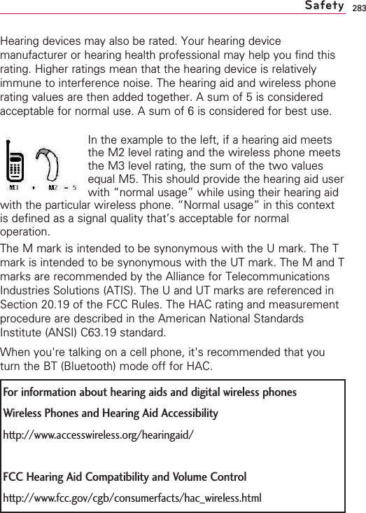 283Hearing devices may also be rated. Your hearing devicemanufacturer or hearing health professional may help you find thisrating. Higher ratings mean that the hearing device is relativelyimmune to interference noise. The hearing aid and wireless phonerating values are then added together. A sum of 5 is consideredacceptable for normal use. A sum of 6 is considered for best use.In the example to the left, if a hearing aid meetsthe M2 level rating and the wireless phone meetsthe M3 level rating, the sum of the two valuesequal M5. This should provide the hearing aid userwith “normal usage” while using their hearing aidwith the particular wireless phone. “Normal usage” in this contextis defined as a signal quality that’s acceptable for normaloperation.The M mark is intended to be synonymous with the U mark. The Tmark is intended to be synonymous with the UT mark. The M and Tmarks are recommended by the Alliance for TelecommunicationsIndustries Solutions (ATIS). The U and UT marks are referenced inSection 20.19 of the FCC Rules. The HAC rating and measurementprocedure are described in the American National StandardsInstitute (ANSI) C63.19 standard.When you&apos;re talking on a cell phone, it&apos;s recommended that youturn the BT (Bluetooth) mode off for HAC.SafetyFor information about hearing aids and digital wireless phonesWireless Phones and Hearing Aid Accessibilityhttp://www.accesswireless.org/hearingaid/FCC Hearing Aid Compatibility and Volume Controlhttp://www.fcc.gov/cgb/consumerfacts/hac_wireless.html