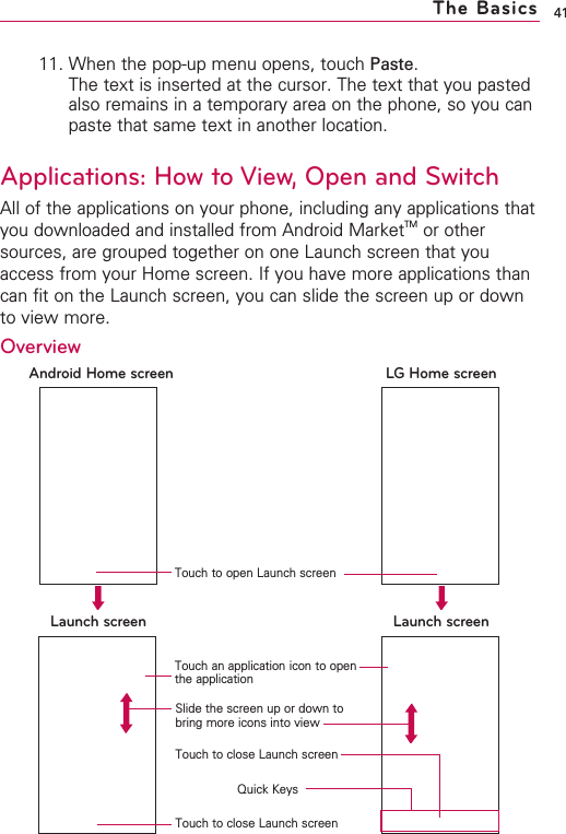 11. When the pop-up menu opens, touch Paste.The text is inserted at the cursor. The text that you pastedalso remains in a temporary area on the phone, so you canpaste that same text in another location.Applications: How to View, Open and SwitchAll of the applications on your phone, including any applications thatyou downloaded and installed from Android MarketTM or othersources, are grouped together on one Launch screen that youaccess from your Home screen. If you have more applications thancan fit on the Launch screen, you can slide the screen up or downto view more.41The BasicsLaunch screen Launch screenAndroid Home screen LGHome screenQuick KeysTouch an application icon to openthe applicationSlide the screen up or down tobring more icons into viewTouch to close Launch screenTouch to close Launch screenOverviewTouch to open Launch screen