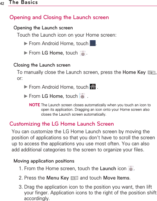42Opening and Closing the Launch screenOpening the Launch screenTouch the Launch icon on your Home screen:©From Android Home, touch  .©From LG Home,touch .Closing the Launch screenTo manually close the Launch screen, press the Home Key ,or:©From Android Home, touch  .©From LG Home,touch .NOTEThe Launch screen closes automatically when you touch an icon toopen its application. Dragging an icon onto your Home screen alsocloses the Launch screen automatically. Customizing the LG Home Launch Screen You can customize the LG Home Launch screen by moving theposition of applications so that you don&apos;t have to scroll the screenup to access the applications you use most often. You can alsoadd additional categories to the screen to organize your files.Moving application positions1. From the Home screen, touch the Launch icon .2. Press the Menu Key  and touch Move Items.3. Drag the application icon to the position you want, then liftyour finger. Application icons to the right of the position shiftaccordingly.The Basics