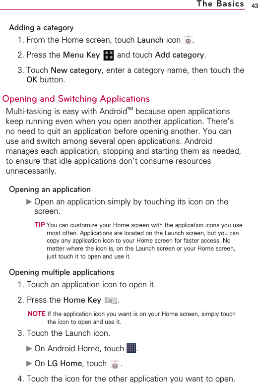 43Adding a category1. From the Home screen, touch Launch icon .2. Press the Menu Key  and touch Add category.3. Touch New category,enter a category name, then touch theOK button.Opening and Switching Applications Multi-tasking is easy with AndroidTM because open applicationskeep running even when you open another application. There’sno need to quit an application before opening another. You canuse and switch among several open applications. Androidmanages each application, stopping and starting them as needed,to ensure that idle applications don’t consume resourcesunnecessarily.Opening an application©Open an application simply by touching its icon on thescreen.TIPYou can customize your Home screen with the application icons you usemost often. Applications are located on the Launch screen, but you cancopy any application icon to your Home screen for faster access. Nomatter where the icon is, on the Launch screen or your Home screen,just touch it to open and use it.Opening multiple applications1. Touch an application icon to open it.2. Press the Home Key .NOTEIf the application icon you want is on your Home screen, simply touchthe icon to open and use it.3. Touch the Launch icon.©On Android Home, touch  .©On LG Home,touch .4. Touch the icon for the other application you want to open.The Basics