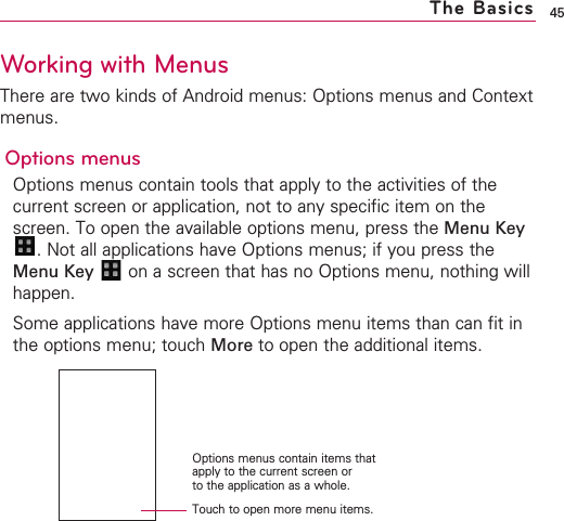 45Working with MenusThere are two kinds of Android menus: Options menus and Contextmenus.Options menusOptions menus contain tools that apply to the activities of thecurrent screen or application, not to any specific item on thescreen. To open the available options menu, press the Menu Key.Not all applications have Options menus; if you press theMenu Key  on a screen that has no Options menu, nothing willhappen.Some applications have more Options menu items than can fit inthe options menu; touch More to open the additional items.The BasicsTouch to open more menu items.Options menus contain items thatapply to the current screen or to the application as a whole.