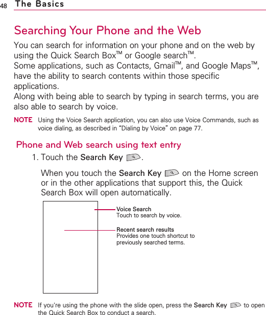 48Searching Your Phone and the WebYou can search for information on your phone and on the web byusing the Quick Search BoxTM or Google searchTM.Some applications, such as Contacts, GmailTM,and Google MapsTM,have the ability to search contents within those specificapplications.Along with being able to search by typing in search terms, you arealso able to search by voice.NOTEUsing the Voice Search application, you can also use Voice Commands, such asvoice dialing, as described in “Dialing by Voice”on page 77.Phone and Web search using text entry1. Touch the Search Key .When you touch the Search Key on the Home screenor in the other applications that support this, the QuickSearch Box will open automatically.NOTEIf you&apos;re using the phone with the slide open, press the Search Key to openthe Quick Search Box to conduct a search.The BasicsVoice SearchTouch to search by voice.Recent search resultsProvides one touch shortcut topreviously searched terms.