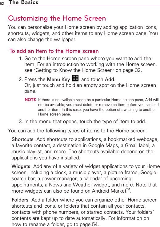 52Customizing the Home ScreenYou can personalize your Home screen by adding application icons,shortcuts, widgets, and other items to any Home screen pane. Youcan also change the wallpaper.To add an item to the Home screen1. Go to the Home screen pane where you want to add theitem. For an introduction to working with the Home screen,see “Getting to Know the Home Screen”on page 32.2. Press the Menu Key  and touch Add.Or, just touch and hold an empty spot on the Home screenpane.NOTEIf there is no available space on a particular Home screen pane, Add willnot be available; you must delete or remove an item before you can addanother item. In this case, you have the option of switching to anotherHome screen pane.3. In the menu that opens, touch the type of item to add.You can add the following types of items to the Home screen:Shortcuts Add shortcuts to applications, a bookmarked webpage,afavorite contact, a destination in Google Maps, a Gmail label, amusic playlist, and more. The shortcuts available depend on theapplications you have installed.Widgets Add any of a variety of widget applications to your Homescreen, including a clock, a music player, a picture frame, Googlesearch bar, a power manager, a calendar of upcomingappointments, a News and Weather widget, and more. Note thatmore widgets can also be found on Android MarketTM.Folders Add a folder where you can organize other Home screenshortcuts and icons, or folders that contain all your contacts,contacts with phone numbers, or starred contacts. Your folders&apos;contents are kept up to date automatically. For information onhow to rename a folder, go to page 54.The Basics