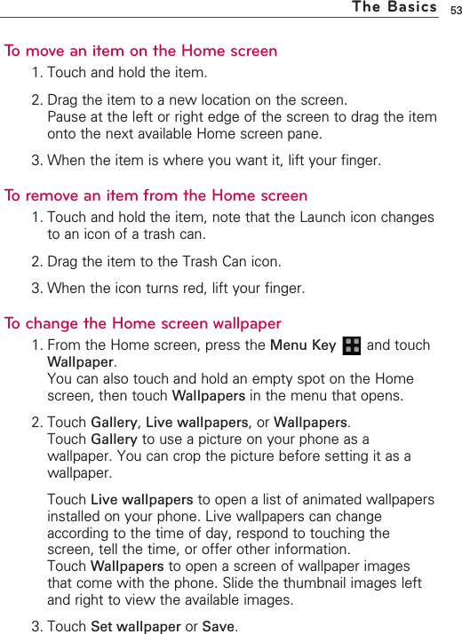 53To move an item on the Home screen1. Touch and hold the item.2. Drag the item to a new location on the screen.Pause at the left or right edge of the screen to drag the itemonto the next available Home screen pane.3. When the item is where you want it, lift your finger.To remove an item from the Home screen1. Touch and hold the item, note that the Launch icon changesto an icon of a trash can.2. Drag the item to the Trash Can icon.3. When the icon turns red, lift your finger.Tochange the Home screen wallpaper1. From the Home screen, press the Menu Key  and touchWallpaper.You can also touch and hold an empty spot on the Homescreen, then touch Wallpapers in the menu that opens.2. Touch Gallery,Live wallpapers,or Wallpapers.Touch Gallery to use a picture on your phone as awallpaper. You can crop the picture before setting it as awallpaper.Touch Live wallpapers to open a list of animated wallpapersinstalled on your phone. Live wallpapers can changeaccording to the time of day, respond to touching thescreen, tell the time, or offer other information.Touch Wallpapers to open a screen of wallpaper imagesthat come with the phone. Slide the thumbnail images leftand right to view the available images. 3. Touch Set wallpaper or Save.The Basics