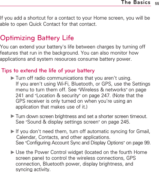 55If you add a shortcut for a contact to your Home screen, you will beable to open Quick Contact for that contact.Optimizing Battery LifeYou can extend your battery&apos;s life between charges by turning offfeatures that run in the background. You can also monitor howapplications and system resources consume battery power.Tips to extend the life of your battery©Turn off radio communications that you aren&apos;t using.If you aren&apos;t using Wi-Fi, Bluetooth, or GPS, use the Settingsmenu to turn them off. See “Wireless &amp; networks”on page241 and “Location &amp; security”on page 247. (Note that theGPS receiver is only turned on when you&apos;re using anapplication that makes use of it.)©Turn down screen brightness and set a shorter screen timeout.See “Sound &amp; display settings screen”on page 245.©If you don&apos;t need them, turn off automatic syncing for Gmail,Calendar, Contacts, and other applications.See “Configuring Account Sync and Display Options”on page 99.©Use the Power Control widget (located on the fourth Homescreen pane) to control the wireless connections, GPSconnection, Bluetooth power, display brightness, andsyncing activity.The Basics
