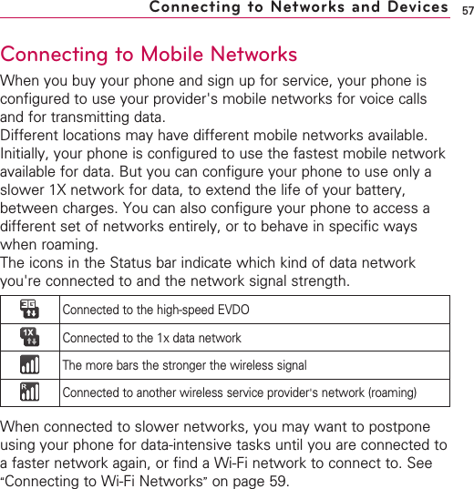 57Connecting to Mobile NetworksWhen you buy your phone and sign up for service, your phone isconfigured to use your provider&apos;s mobile networks for voice callsand for transmitting data.Different locations may have different mobile networks available.Initially, your phone is configured to use the fastest mobile networkavailable for data. But you can configure your phone to use only aslower 1X network for data, to extend the life of your battery,between charges. You can also configure your phone to access adifferent set of networks entirely, or to behave in specific wayswhen roaming.The icons in the Status bar indicate which kind of data networkyou&apos;re connected to and the network signal strength. When connected to slower networks, you may want to postponeusing your phone for data-intensive tasks until you are connected toafaster network again, or find a Wi-Fi network to connect to. See“Connecting to Wi-Fi Networks”on page 59.Connecting to Networks and DevicesConnected to the high-speed EVDOConnected to the 1x data networkThe more bars the stronger the wireless signalConnected to another wireless service provider&apos;snetwork (roaming)