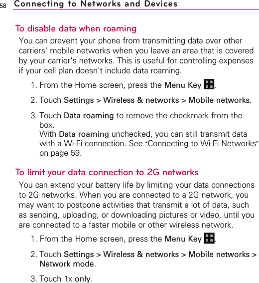 58To disable data when roamingYou can prevent your phone from transmitting data over othercarriers&apos; mobile networks when you leave an area that is coveredby your carrier&apos;s networks. This is useful for controlling expensesif your cell plan doesn&apos;t include data roaming.1. From the Home screen, press the Menu Key  .2. Touch Settings &gt; Wireless &amp; networks &gt; Mobile networks.3. Touch Data roaming to remove the checkmark from thebox. With Data roaming unchecked, you can still transmit datawith a Wi-Fi connection. See “Connecting to Wi-Fi Networks”on page 59.Tolimit your data connection to 2G networksYou can extend your battery life by limiting your data connectionsto 2G networks. When you are connected to a 2G network, youmay want to postpone activities that transmit a lot of data, suchas sending, uploading, or downloading pictures or video, until youare connected to a faster mobile or other wireless network.1. From the Home screen, press the Menu Key  .2. Touch Settings &gt; Wireless &amp; networks &gt; Mobile networks &gt;Network mode.3. Touch 1x only.Connecting to Networks and Devices
