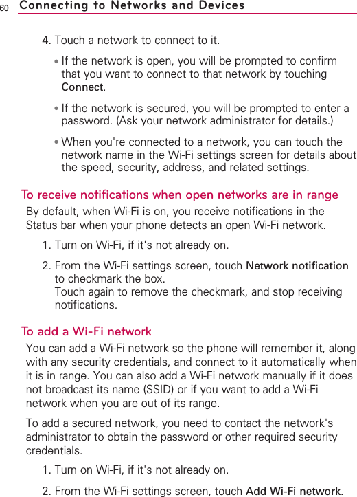 604. Touch a network to connect to it.●If the network is open, you will be prompted to confirmthat you want to connect to that network by touchingConnect.●If the network is secured, you will be prompted to enter apassword. (Ask your network administrator for details.)●When you&apos;re connected to a network, you can touch thenetwork name in the Wi-Fi settings screen for details aboutthe speed, security, address, and related settings.To receive notifications when open networks are in rangeBy default, when Wi-Fi is on, you receive notifications in theStatus bar when your phone detects an open Wi-Fi network.1. Turn on Wi-Fi, if it&apos;s not already on.2. From the Wi-Fi settings screen, touch Network notificationto checkmark the box. Touch again to remove the checkmark, and stop receivingnotifications.To add a Wi-Fi networkYou can add a Wi-Fi network so the phone will remember it, alongwith any security credentials, and connect to it automatically whenit is in range. You can also add a Wi-Fi network manually if it doesnot broadcast its name (SSID) or if you want to add a Wi-Finetwork when you are out of its range.To add a secured network, you need to contact the network&apos;sadministrator to obtain the password or other required securitycredentials.1. Turn on Wi-Fi, if it&apos;s not already on.2. From the Wi-Fi settings screen, touch Add Wi-Fi network.Connecting to Networks and Devices