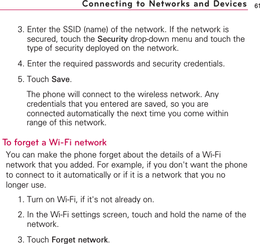 613. Enter the SSID (name) of the network. If the network issecured, touch the Security drop-down menu and touch thetype of security deployed on the network.4. Enter the required passwords and security credentials.5. Touch Save.The phone will connect to the wireless network. Anycredentials that you entered are saved, so you areconnected automatically the next time you come withinrange of this network.To forget a Wi-Fi networkYou can make the phone forget about the details of a Wi-Finetwork that you added. For example, if you don&apos;t want the phoneto connect to it automatically or if it is a network that you nolonger use.1. Turn on Wi-Fi, if it&apos;s not already on.2. In the Wi-Fi settings screen, touch and hold the name of thenetwork.3. Touch Forget network.Connecting to Networks and Devices