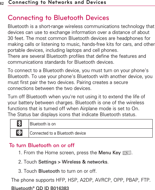 62Connecting to Bluetooth DevicesBluetooth is a short-range wireless communications technology thatdevices can use to exchange information over a distance of about30 feet. The most common Bluetooth devices are headphones formaking calls or listening to music, hands-free kits for cars, and otherportable devices, including laptops and cell phones.There are several Bluetooth profiles that define the features andcommunications standards for Bluetooth devices. To connect to a Bluetooth device, you must turn on your phone&apos;sBluetooth. To use your phone&apos;s Bluetooth with another device, youmust first pair the two devices. Pairing creates a secureconnections between the two devices.Turn off Bluetooth when you&apos;re not using it to extend the life ofyour battery between charges. Bluetooth is one of the wirelessfunctions that is turned off when Airplane mode is set to On.The Status bar displays icons that indicate Bluetooth status.To turn Bluetooth on or off1. From the Home screen, press the Menu Key  .2. Touch Settings &gt; Wireless &amp; networks.3. Touch Bluetooth to turn on or off.The phone supports HFP, HSP, A2DP, AVRCP, OPP, PBAP, FTP.Bluetooth®QD ID B016383Connecting to Networks and DevicesBluetooth is onConnected to a Bluetooth device