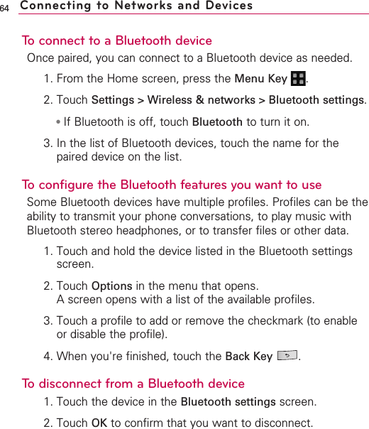 64To connect to a Bluetooth deviceOnce paired, you can connect to a Bluetooth device as needed.1. From the Home screen, press the Menu Key  .2. Touch Settings &gt; Wireless &amp; networks &gt; Bluetooth settings.●If Bluetooth is off, touch Bluetooth to turn it on.3. In the list of Bluetooth devices, touch the name for thepaired device on the list. To configure the Bluetooth features you want to useSome Bluetooth devices have multiple profiles. Profiles can be theability to transmit your phone conversations, to play music withBluetooth stereo headphones, or to transfer files or other data.1. Touch and hold the device listed in the Bluetooth settingsscreen.2. Touch Options in the menu that opens.Ascreen opens with a list of the available profiles.3. Touch a profile to add or remove the checkmark (to enableor disable the profile).4. When you&apos;re finished, touch the Back Key .Todisconnect from a Bluetooth device1. Touch the device in the Bluetooth settings screen.2. Touch OK to confirm that you want to disconnect.Connecting to Networks and Devices